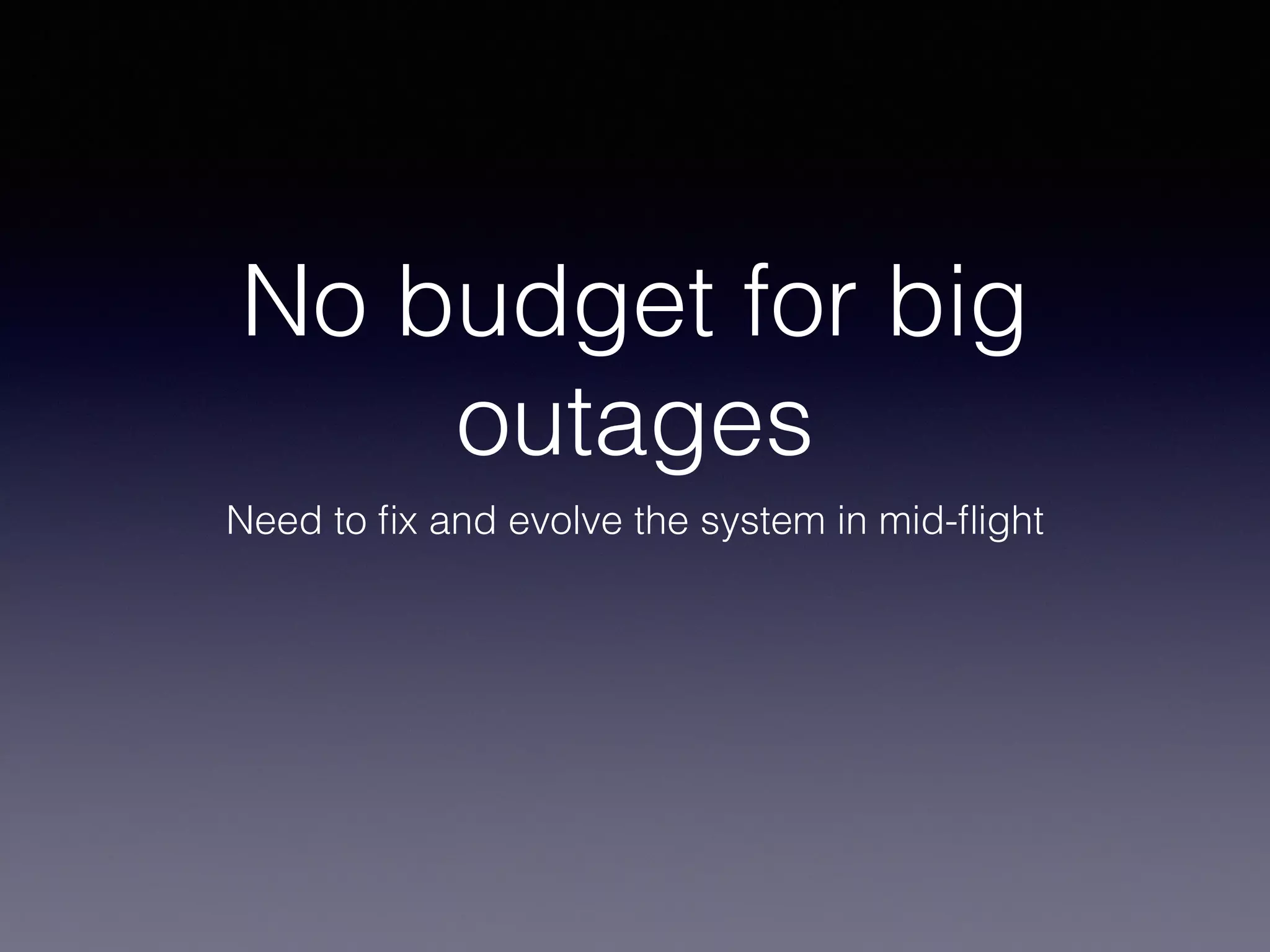 No budget for big 
outages 
Need to fix and evolve the system in mid-flight 
 