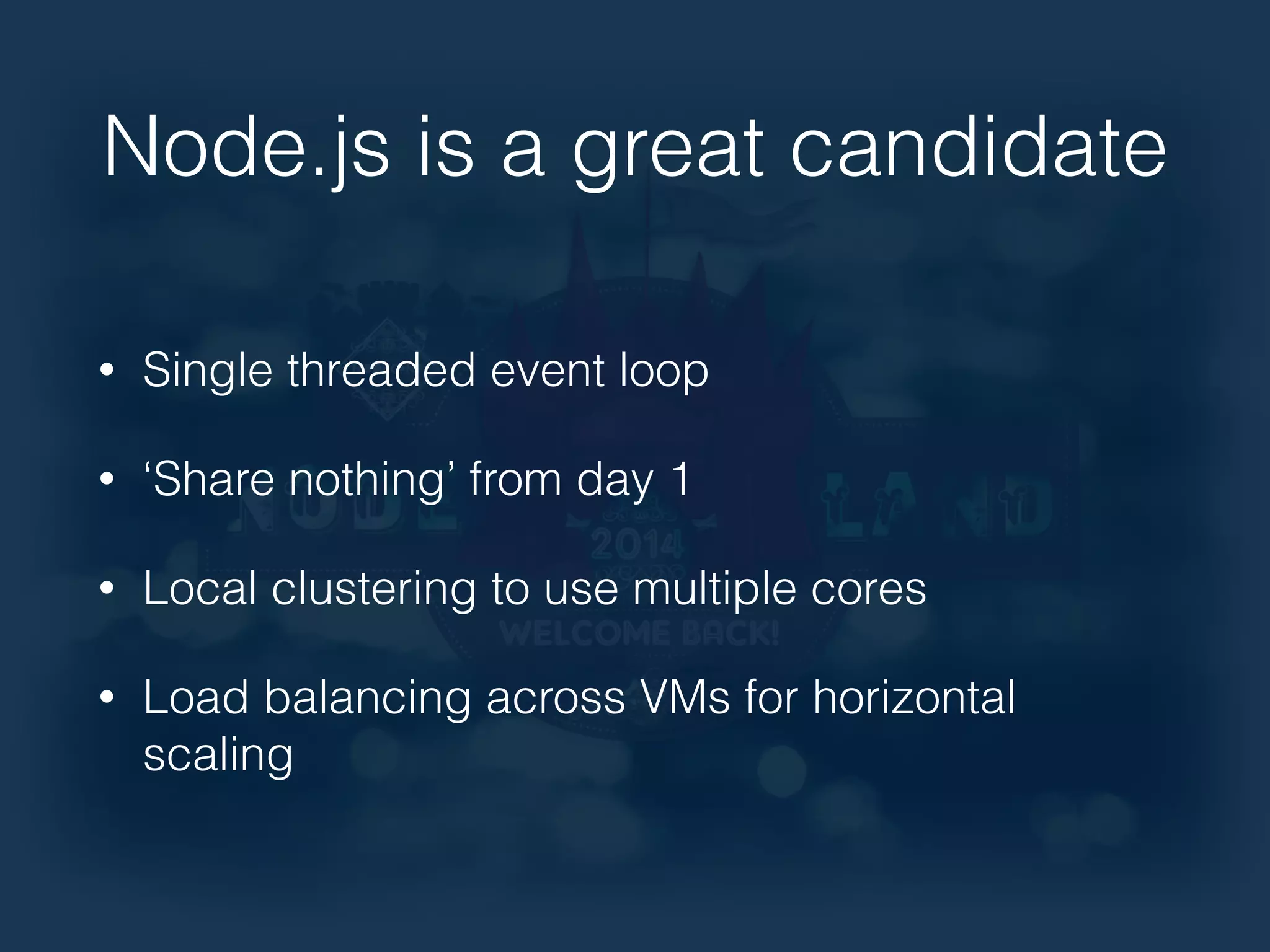 Node.js is a great candidate 
• Single threaded event loop 
• ‘Share nothing’ from day 1 
• Local clustering to use multiple cores 
• Load balancing across VMs for horizontal 
scaling 
 