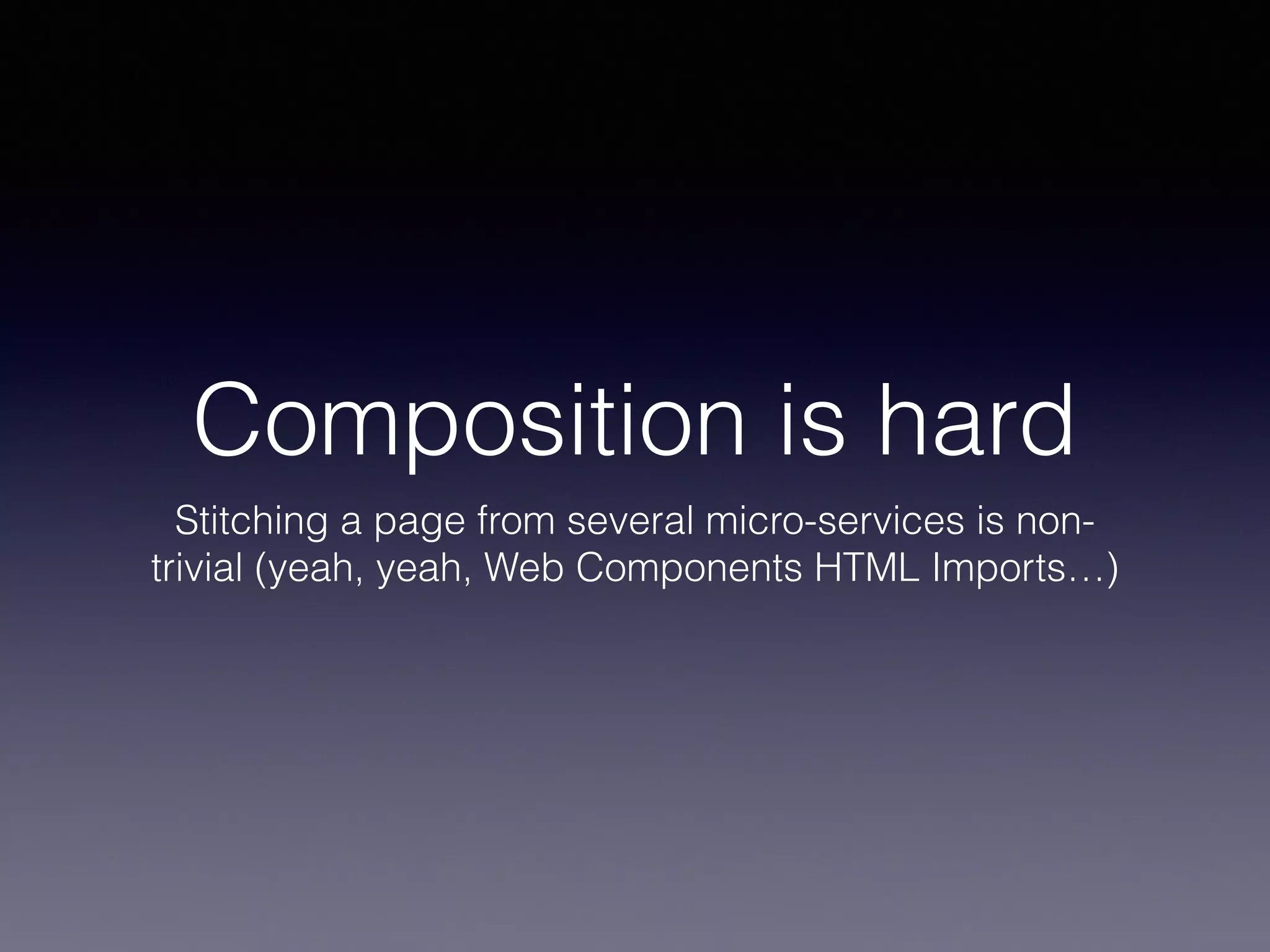 Composition is hard 
Stitching a page from several micro-services is non-trivial 
(yeah, yeah, Web Components HTML Imports…) 
 