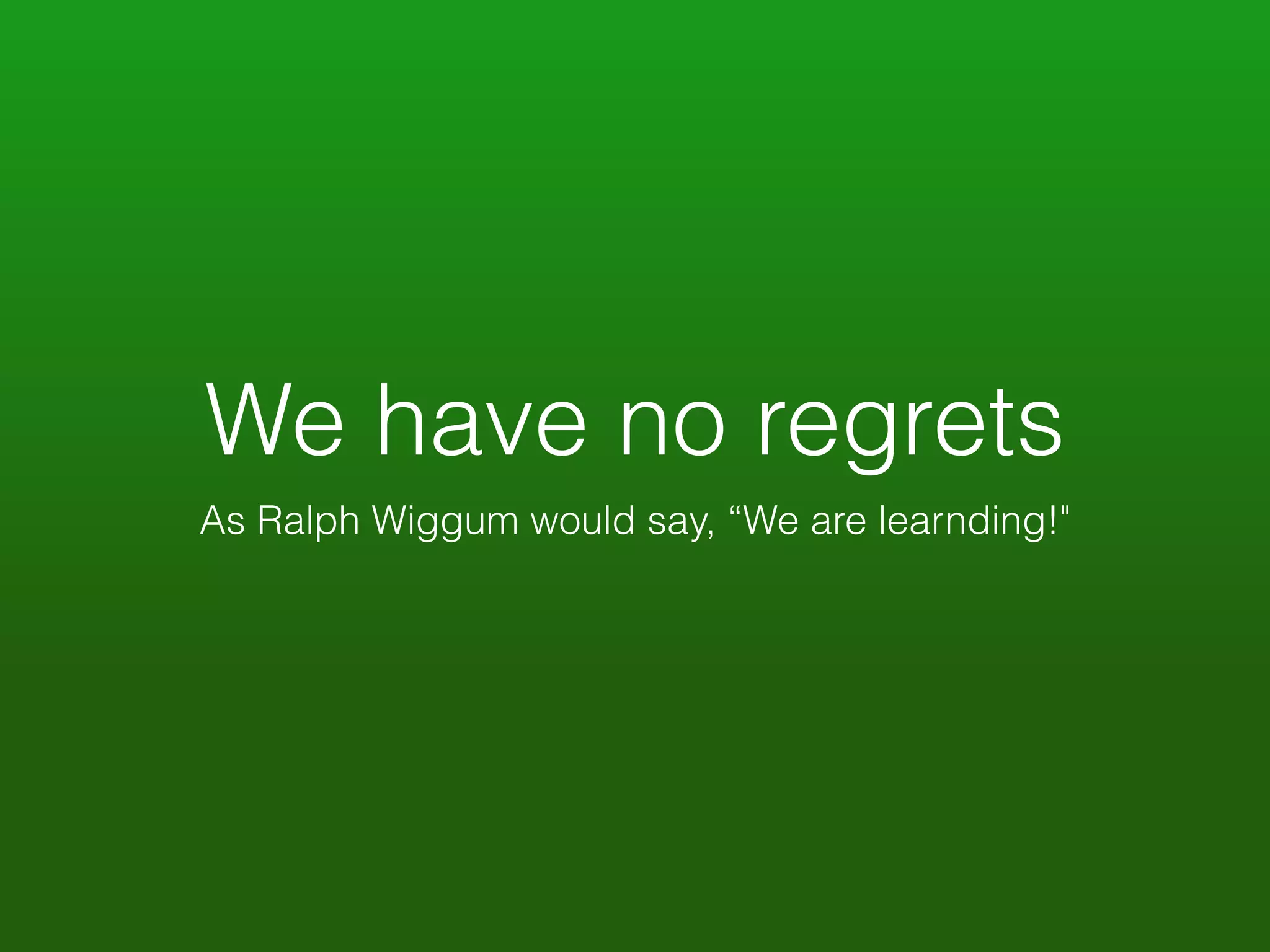 We have no regrets 
As Ralph Wiggum would say, “We are learnding!" 
 