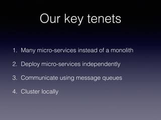 Our key tenets 
1. Many micro-services instead of a monolith 
2. Deploy micro-services independently 
3. Communicate using message queues 
4. Cluster locally 
 