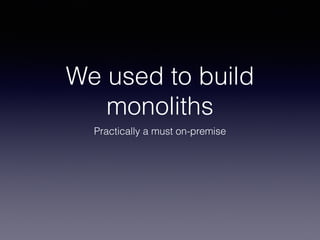 We used to build 
monoliths 
Practically a must on-premise 
 