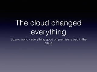 The cloud changed 
everything 
Bizarro world - everything good on premise is bad in the 
cloud 
 