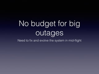 No budget for big 
outages 
Need to fix and evolve the system in mid-flight 
 