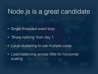 Node.js is a great candidate 
• Single threaded event loop 
• ‘Share nothing’ from day 1 
• Local clustering to use multiple cores 
• Load balancing across VMs for horizontal 
scaling 
 