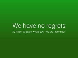 We have no regrets 
As Ralph Wiggum would say, “We are learnding!" 
 