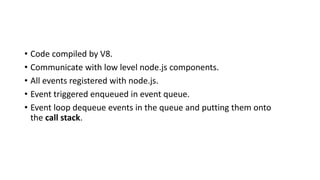 • Code compiled by V8.
• Communicate with low level node.js components.
• All events registered with node.js.
• Event triggered enqueued in event queue.
• Event loop dequeue events in the queue and putting them onto
the call stack.
 