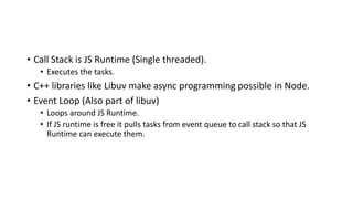 • Call Stack is JS Runtime (Single threaded).
• Executes the tasks.
• C++ libraries like Libuv make async programming possible in Node.
• Event Loop (Also part of libuv)
• Loops around JS Runtime.
• If JS runtime is free it pulls tasks from event queue to call stack so that JS
Runtime can execute them.
 