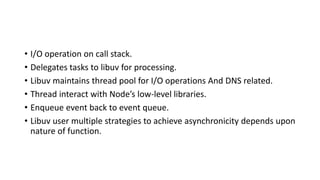 • I/O operation on call stack.
• Delegates tasks to libuv for processing.
• Libuv maintains thread pool for I/O operations And DNS related.
• Thread interact with Node’s low-level libraries.
• Enqueue event back to event queue.
• Libuv user multiple strategies to achieve asynchronicity depends upon
nature of function.
 