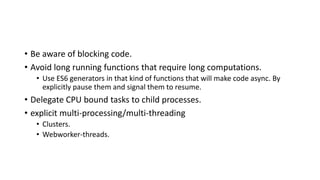 • Be aware of blocking code.
• Avoid long running functions that require long computations.
• Use ES6 generators in that kind of functions that will make code async. By
explicitly pause them and signal them to resume.
• Delegate CPU bound tasks to child processes.
• explicit multi-processing/multi-threading
• Clusters.
• Webworker-threads.
 