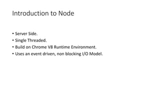 Introduction to Node
• Server Side.
• Single Threaded.
• Build on Chrome V8 Runtime Environment.
• Uses an event driven, non blocking I/O Model.
 