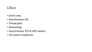 Libuv
• Event Loop.
• Asynchronous I/O.
• Thread pool.
• Networking.
• Asynchronous TCP & UDP sockets.
• File system read/write.
 