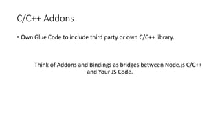 C/C++ Addons
• Own Glue Code to include third party or own C/C++ library.
Think of Addons and Bindings as bridges between Node.js C/C++
and Your JS Code.
 