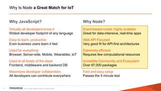 © 2014 Progress Software Corporation. All rights reserved. 
11 Why Is Node a Great Match for IoT 
Why JavaScript? 
Virtually all developers know it Widest developer footprint of any language 
Easy to learn, productive Even business users learn it fast 
Used for everything Browser, Server-side, Mobile, Wearables, IoT 
Used at all levels of the stack Frontend, middleware and backend DB 
Maximizes developer collaboration All developers can contribute everywhere 
Why Node? 
Event-based model, highly scalable Great for data-intensive, real-time apps 
Web API Focused Very good fit for API-first architectures 
Extremely efficient Requires few computational resources 
Incredible Community and Ecosystem Over 97,000 packages 
Fast and easy setup Passes the 5 minute test 
 