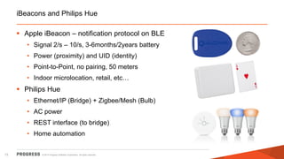 © 2014 Progress Software Corporation. All rights reserved. 
13 
iBeacons and Philips Hue 
Apple iBeacon – notification protocol on BLE 
•Signal 2/s – 10/s, 3-6months/2years battery 
•Power (proximity) and UID (identity) 
•Point-to-Point, no pairing, 50 meters 
•Indoor microlocation, retail, etc… 
Philips Hue 
•Ethernet/IP (Bridge) + Zigbee/Mesh (Bulb) 
•AC power 
•REST interface (to bridge) 
•Home automation  