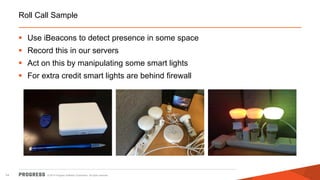 © 2014 Progress Software Corporation. All rights reserved. 
14 
Roll Call Sample 
Use iBeacons to detect presence in some space 
Record this in our servers 
Act on this by manipulating some smart lights 
For extra credit smart lights are behind firewall  