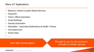 © 2014 Progress Software Corporation. All rights reserved. 
6 
Many IoT Applications 
Beacons, (indoor) Location Based Services 
Payments 
Home / Office Automation 
Smart Buildings 
Industry Automation 
Wearables – Secondary Notifications & Health / Fitness 
Connected Cars 
Smart Cities 
…. 
Very fast moving space Brought to you by the economy of scale of mobile devices  