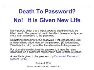 Death To Password?
No! It Is Given New Life
Many people shout that the password is dead or should be
killed dead. The password could be killed, however, only when
there is an alternative to the password.
Something belonging to the password (PIN, passphrase, etc)
and something dependent on the password (ID federations,
2/multi-factor, etc) cannot be the alternative to the password.
For biometrics to displace the password, it must first stop
depending on a password registered in case of false rejection.
A new life is given to the password by Expanded Password
System (EPS).
22nd April, 2015
Mnemonic Security, Inc., Japan/UK
 
