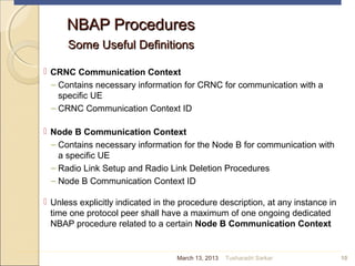 NBAP ProceduresNBAP Procedures
Some Useful DefinitionsSome Useful Definitions
 CRNC Communication Context
– Contains necessary information for CRNC for communication with a
specific UE
– CRNC Communication Context ID
 Node B Communication Context
– Contains necessary information for the Node B for communication with
a specific UE
– Radio Link Setup and Radio Link Deletion Procedures
– Node B Communication Context ID
 Unless explicitly indicated in the procedure description, at any instance in
time one protocol peer shall have a maximum of one ongoing dedicated
NBAP procedure related to a certain Node B Communication Context
10March 13, 2013 Tusharadri Sarkar
 