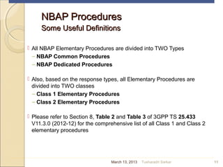NBAP ProceduresNBAP Procedures
Some Useful DefinitionsSome Useful Definitions
 All NBAP Elementary Procedures are divided into TWO Types
– NBAP Common Procedures
– NBAP Dedicated Procedures
 Also, based on the response types, all Elementary Procedures are
divided into TWO classes
– Class 1 Elementary Procedures
– Class 2 Elementary Procedures
 Please refer to Section 8, Table 2 and Table 3 of 3GPP TS 25.433
V11.3.0 (2012-12) for the comprehensive list of all Class 1 and Class 2
elementary procedures
11March 13, 2013 Tusharadri Sarkar
 