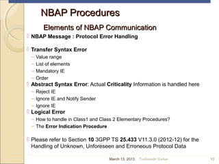 NBAP ProceduresNBAP Procedures
Elements of NBAP CommunicationElements of NBAP Communication
 NBAP Message : Protocol Error Handling
 Transfer Syntax Error
– Value range
– List of elements
– Mandatory IE
– Order
 Abstract Syntax Error: Actual Criticality Information is handled here
– Reject IE
– Ignore IE and Notify Sender
– Ignore IE
 Logical Error
– How to handle in Class1 and Class 2 Elementary Procedures?
– The Error Indication Procedure
 Please refer to Section 10 3GPP TS 25.433 V11.3.0 (2012-12) for the
Handling of Unknown, Unforeseen and Erroneous Protocol Data
13March 13, 2013 Tusharadri Sarkar
 