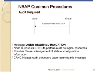 NBAP Common ProceduresNBAP Common Procedures
Audit RequiredAudit Required
 Message: AUDIT REQUIRED INDICATION
 Node B requests CRNC to perform audit on logical resources
 Possible Cause: misalignment of state or configuration
information
 CRNC initiates Audit procedure upon receiving this message
23
CRNC Node B
AUDIT REQUIRED INDICATION
March 13, 2013 Tusharadri Sarkar
 