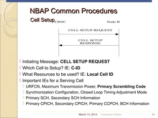 CRNC Node B
CELL SETUP
RESPONSE
CELL SETUP REQUEST
NBAP Common ProceduresNBAP Common Procedures
Cell SetupCell Setup
 Initiating Message: CELL SETUP REQUEST
 Which Cell to Setup? IE: C-ID
 What Resources to be used? IE: Local Cell ID
 Important IEs for a Serving Cell
 URFCN, Maximum Transmission Power, Primary Scrambling Code
 Synchronization Configuration, Closed Loop Timing Adjustment Mode
 Primary SCH, Secondary SCH Information
 Primary CPICH, Secondary CPICH, Primary CCPCH, BCH Information
30March 13, 2013 Tusharadri Sarkar
 
