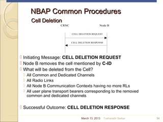 NBAP Common ProceduresNBAP Common Procedures
Cell DeletionCell Deletion
 Initiating Message: CELL DELETION REQUEST
 Node B removes the cell mentioned by C-ID
 What will be deleted from the Cell?
 All Common and Dedicated Channels
 All Radio Links
 All Node B Communication Contexts having no more RLs
 All user plane transport bearers corresponding to the removed
common and dedicated channels
 Successful Outcome: CELL DELETION RESPONSE
34
CRNC Node B
CELL DELETION RESPONSE
CELL DELETION REQUEST
March 13, 2013 Tusharadri Sarkar
 