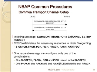 NBAP Common ProceduresNBAP Common Procedures
Common Transport Channel SetupCommon Transport Channel Setup
 Initiating Message: COMMON TRANSPORT CHANNEL SETUP
RQUEST
 CRNC establishes the necessary resources in Node B regarding
– S-CCPCH, FACH, PCH, PICH, PRACH, RACH, AICH[FDD]
 One request message can configure only one of the
combinations
– One S-CCPCH, FACHs, PCH and PICH related to that S-CCPCH
– One PRACH, one RACH and one AICH [FDD] related to that PRACH
36
CRNC Node B
COMMON TRANSPORT CHANNEL SETUP
REQUEST
COMMON TRANSPORT CHANNEL SETUP
RESPONSE
March 13, 2013 Tusharadri Sarkar
 