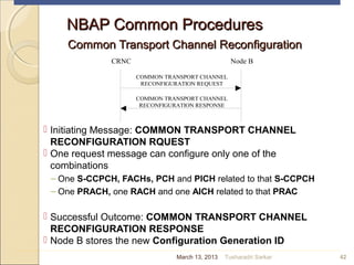 NBAP Common ProceduresNBAP Common Procedures
Common Transport Channel ReconfigurationCommon Transport Channel Reconfiguration
 Initiating Message: COMMON TRANSPORT CHANNEL
RECONFIGURATION RQUEST
 One request message can configure only one of the
combinations
– One S-CCPCH, FACHs, PCH and PICH related to that S-CCPCH
– One PRACH, one RACH and one AICH related to that PRAC
 Successful Outcome: COMMON TRANSPORT CHANNEL
RECONFIGURATION RESPONSE
 Node B stores the new Configuration Generation ID
42
CRNC Node B
COMMON TRANSPORT CHANNEL
RECONFIGURATION REQUEST
COMMON TRANSPORT CHANNEL
RECONFIGURATION RESPONSE
March 13, 2013 Tusharadri Sarkar
 