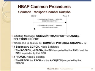 NBAP Common ProceduresNBAP Common Procedures
Common Transport Channel DeletionCommon Transport Channel Deletion
 Initiating Message: COMMON TRANSPORT CHANNEL
DELETION RQUEST
 Which one to delete? IE: COMMON PHYSICAL CHANNEL ID
 If Secondary CCPCH, Node B deletes
 The S-CCPCH, all FACHs, the PCH supported by that FACH and the
PICH supported by that PCH
 If PRACH, Node B deletes
 The PRACH, the RACH and the AICH [FDD] supported by that
PRACH
44
CRNC Node B
COMMON TRANSPORT CHANNEL
DELETION REQUEST
COMMON TRANSPORT CHANNEL
DELETION RESPONSE
March 13, 2013 Tusharadri Sarkar
 