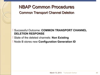 NBAP Common ProceduresNBAP Common Procedures
Common Transport Channel DeletionCommon Transport Channel Deletion
 Successful Outcome: COMMON TRANSPORT CHANNEL
DELETION RESPONSE
 State of the deleted channels: Non Existing
 Node B stores new Configuration Generation ID
45March 13, 2013 Tusharadri Sarkar
 