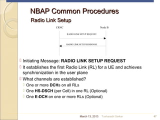 NBAP Common ProceduresNBAP Common Procedures
Radio Link SetupRadio Link Setup
 Initiating Message: RADIO LINK SETUP REQUEST
 It establishes the first Radio Link (RL) for a UE and achieves
synchronization in the user plane
 What channels are established?
 One or more DCHs on all RLs
 One HS-DSCH (per Cell) in one RL (Optional)
 One E-DCH on one or more RLs (Optional)
47
CRNC Node B
RADIO LINK SETUP REQUEST
RADIO LINK SETUP RESPONSE
March 13, 2013 Tusharadri Sarkar
 