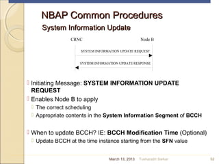 NBAP Common ProceduresNBAP Common Procedures
System Information UpdateSystem Information Update
 Initiating Message: SYSTEM INFORMATION UPDATE
REQUEST
 Enables Node B to apply
 The correct scheduling
 Appropriate contents in the System Information Segment of BCCH
 When to update BCCH? IE: BCCH Modification Time (Optional)
 Update BCCH at the time instance starting from the SFN value
52
SYSTEM INFORMATION UPDATE RESPONSE
CRNC Node B
SYSTEM INFORMATION UPDATE REQUEST
March 13, 2013 Tusharadri Sarkar
 
