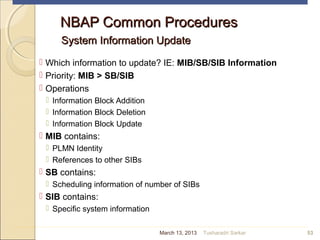 NBAP Common ProceduresNBAP Common Procedures
System Information UpdateSystem Information Update
 Which information to update? IE: MIB/SB/SIB Information
 Priority: MIB > SB/SIB
 Operations
 Information Block Addition
 Information Block Deletion
 Information Block Update
 MIB contains:
 PLMN Identity
 References to other SIBs
 SB contains:
 Scheduling information of number of SIBs
 SIB contains:
 Specific system information
53March 13, 2013 Tusharadri Sarkar
 