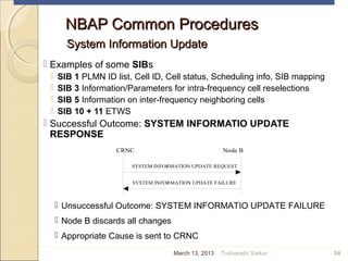 NBAP Common ProceduresNBAP Common Procedures
System Information UpdateSystem Information Update
 Examples of some SIBs
 SIB 1 PLMN ID list, Cell ID, Cell status, Scheduling info, SIB mapping
 SIB 3 Information/Parameters for intra-frequency cell reselections
 SIB 5 Information on inter-frequency neighboring cells
 SIB 10 + 11 ETWS
 Successful Outcome: SYSTEM INFORMATIO UPDATE
RESPONSE
54
SYSTEM INFORMATION UPDATE FAILURE
CRNC Node B
SYSTEM INFORMATION UPDATE REQUEST
 Unsuccessful Outcome: SYSTEM INFORMATIO UPDATE FAILURE
 Node B discards all changes
 Appropriate Cause is sent to CRNC
March 13, 2013 Tusharadri Sarkar
 