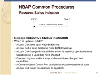 NBAP Common ProceduresNBAP Common Procedures
Resource Status IndicationResource Status Indication
 Message: RESOURCE STATUS INDICATION
 When to update CRNC?
– A Local Cell came up at Node B (Existing)
– A Local Cell is to be deleted at Node B (Not Existing)
– A Local Cell changed its capabilities and/or its resource operational state
– Capabilities of a Local Cell have changed
– Common physical and/or transport channels have changed their
capabilities
– A Communication Control Port changes its resource operational state
– A Local Cell Group has changed its capability
56
CRNC Node B
RESOURCE STATUS INDICATION
March 13, 2013 Tusharadri Sarkar
 