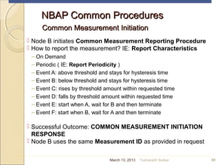 NBAP Common ProceduresNBAP Common Procedures
Common Measurement InitiationCommon Measurement Initiation
 Node B initiates Common Measurement Reporting Procedure
 How to report the measurement? IE: Report Characteristics
– On Demand
– Periodic ( IE: Report Periodicity )
– Event A: above threshold and stays for hysteresis time
– Event B: below threshold and stays for hysteresis time
– Event C: rises by threshold amount within requested time
– Event D: falls by threshold amount within requested time
– Event E: start when A, wait for B and then terminate
– Event F: start when B, wait for A and then terminate
 Successful Outcome: COMMON MEASUREMENT INITIATION
RESPONSE
 Node B uses the same Measurement ID as provided in request
59March 13, 2013 Tusharadri Sarkar
 