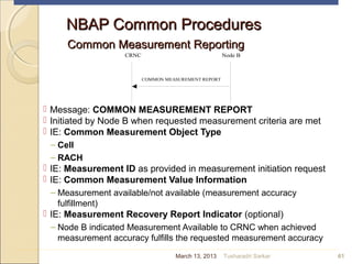 CRNC Node B
COMMON MEASUREMENT REPORT
NBAP Common ProceduresNBAP Common Procedures
Common Measurement ReportingCommon Measurement Reporting
 Message: COMMON MEASUREMENT REPORT
 Initiated by Node B when requested measurement criteria are met
 IE: Common Measurement Object Type
– Cell
– RACH
 IE: Measurement ID as provided in measurement initiation request
 IE: Common Measurement Value Information
– Measurement available/not available (measurement accuracy
fulfillment)
 IE: Measurement Recovery Report Indicator (optional)
– Node B indicated Measurement Available to CRNC when achieved
measurement accuracy fulfills the requested measurement accuracy
61March 13, 2013 Tusharadri Sarkar
 