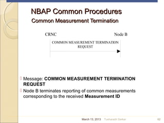NBAP Common ProceduresNBAP Common Procedures
Common Measurement TerminationCommon Measurement Termination
 Message: COMMON MEASUREMENT TERMINATION
REQUEST
 Node B terminates reporting of common measurements
corresponding to the received Measurement ID
62
CRNC Node B
COMMON MEASUREMENT TERMINATION
REQUEST
March 13, 2013 Tusharadri Sarkar
 