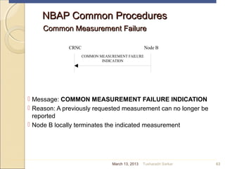 NBAP Common ProceduresNBAP Common Procedures
Common Measurement FailureCommon Measurement Failure
 Message: COMMON MEASUREMENT FAILURE INDICATION
 Reason: A previously requested measurement can no longer be
reported
 Node B locally terminates the indicated measurement
63
CRNC Node B
COMMON MEASUREMENT FAILURE
INDICATION
March 13, 2013 Tusharadri Sarkar
 