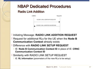 NBAP Dedicated ProceduresNBAP Dedicated Procedures
Radio Link AdditionRadio Link Addition
 Initiating Message: RADIO LINK ADDITION REQUEST
 Request for additional RLs for the UE when the Node B
Communication Context already exists
 Difference with RADIO LINK SETUP REQUEST
 IE: Node B Communication Context ID in place of IE: CRNC
Communication Context ID
 Similarity with RADIO LINK SETUP REQUEST
 IE: RL Information (parameters of the new RLs to be setup)
67
CRNC Node B
RADIO LINK ADDITION REQUEST
RADIO LINK ADDITION RESPONSE
March 13, 2013 Tusharadri Sarkar
 