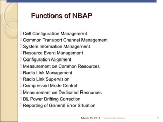 Functions of NBAPFunctions of NBAP
 Cell Configuration Management
 Common Transport Channel Management
 System Information Management
 Resource Event Management
 Configuration Alignment
 Measurement on Common Resources
 Radio Link Management
 Radio Link Supervision
 Compressed Mode Control
 Measurement on Dedicated Resources
 DL Power Drifting Correction
 Reporting of General Error Situation
7March 13, 2013 Tusharadri Sarkar
 