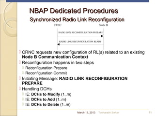 CRNC Node B
RADIO LINK RECONFIGURATION PREPARE
RADIO LINK RECONFIGURATION READY
NBAP Dedicated ProceduresNBAP Dedicated Procedures
Synchronized Radio Link ReconfigurationSynchronized Radio Link Reconfiguration
 CRNC requests new configuration of RL(s) related to an existing
Node B Communication Context
 Reconfiguration happens in two steps
 Reconfiguration Prepare
 Reconfiguration Commit
 Initiating Message: RADIO LINK RECONFIGURATION
PREPARE
 Handling DCHs
 IE: DCHs to Modify (1..m)
 IE: DCHs to Add (1..m)
 IE: DCHs to Delete (1..m)
71March 13, 2013 Tusharadri Sarkar
 