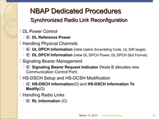 NBAP Dedicated ProceduresNBAP Dedicated Procedures
Synchronized Radio Link ReconfigurationSynchronized Radio Link Reconfiguration
 DL Power Control
 IE: DL Reference Power
 Handling Physical Channels
 IE: UL DPCH Information (new Uplink Scrambling Code, UL SIR target)
 IE: DL DPCH Information (new DL DPCH Power, DL DPCH Slot Format)
 Signaling Bearer Management
 IE: Signaling Bearer Request Indicator (Node B allocates new
Communication Control Port)
 HS-DSCH Setup and HS-DCSH Modification
 IE: HS-DSCH Information(O) and HS-DSCH Information To
Modify(O)
 Handling Radio Links
 IE: RL Information (O)
72March 13, 2013 Tusharadri Sarkar
 