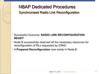 NBAP Dedicated ProceduresNBAP Dedicated Procedures
Synchronized Radio Link ReconfigurationSynchronized Radio Link Reconfiguration
 Successful Outcome: RADIO LINK RECONFIGURATION
READY
 Node B successfully reserved all the necessary resources for
reconfiguration of RLs requested by CRNC
 A Prepared Reconfiguration now exists in Node B
73March 13, 2013 Tusharadri Sarkar
 