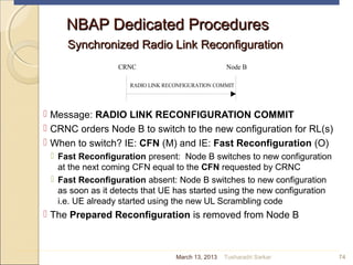NBAP Dedicated ProceduresNBAP Dedicated Procedures
Synchronized Radio Link ReconfigurationSynchronized Radio Link Reconfiguration
 Message: RADIO LINK RECONFIGURATION COMMIT
 CRNC orders Node B to switch to the new configuration for RL(s)
 When to switch? IE: CFN (M) and IE: Fast Reconfiguration (O)
 Fast Reconfiguration present: Node B switches to new configuration
at the next coming CFN equal to the CFN requested by CRNC
 Fast Reconfiguration absent: Node B switches to new configuration
as soon as it detects that UE has started using the new configuration
i.e. UE already started using the new UL Scrambling code
 The Prepared Reconfiguration is removed from Node B
74
CRNC Node B
RADIO LINK RECONFIGURATION COMMIT
March 13, 2013 Tusharadri Sarkar
 