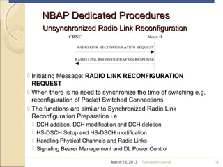 NBAP Dedicated ProceduresNBAP Dedicated Procedures
Unsynchronized Radio Link ReconfigurationUnsynchronized Radio Link Reconfiguration
 Initiating Message: RADIO LINK RECONFIGURATION
REQUEST
 When there is no need to synchronize the time of switching e.g.
reconfiguration of Packet Switched Connections
 The functions are similar to Synchronized Radio Link
Reconfiguration Preparation i.e.
 DCH addition, DCH modification and DCH deletion
 HS-DSCH Setup and HS-DSCH modification
 Handling Physical Channels and Radio Links
 Signaling Bearer Management and DL Power Control
75
CRNC Node B
RADIO LINK RECONFIGURATION REQUEST
RADIO LINK RECONFIGURATION RESPONSE
March 13, 2013 Tusharadri Sarkar
 