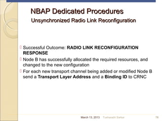 NBAP Dedicated ProceduresNBAP Dedicated Procedures
Unsynchronized Radio Link ReconfigurationUnsynchronized Radio Link Reconfiguration
 Successful Outcome: RADIO LINK RECONFIGURATION
RESPONSE
 Node B has successfully allocated the required resources, and
changed to the new configuration
 For each new transport channel being added or modified Node B
send a Transport Layer Address and a Binding ID to CRNC
76March 13, 2013 Tusharadri Sarkar
 