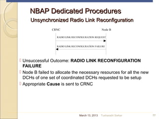 NBAP Dedicated ProceduresNBAP Dedicated Procedures
Unsynchronized Radio Link ReconfigurationUnsynchronized Radio Link Reconfiguration
 Unsuccessful Outcome: RADIO LINK RECONFIGURATION
FAILURE
 Node B failed to allocate the necessary resources for all the new
DCHs of one set of coordinated DCHs requested to be setup
 Appropriate Cause is sent to CRNC
77
CRNC Node B
RADIO LINK RECONFIGURATION REQUEST
RADIO LINK RECONFIGURATION FAILURE
March 13, 2013 Tusharadri Sarkar
 